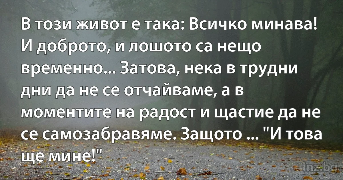 В този живот е така: Всичко минава! И доброто, и лошото са нещо временно... Затова, нека в трудни дни да не се отчайваме, а в моментите на радост и щастие да не се самозабравяме. Защото ... "И това ще мине!" (INZ BG)