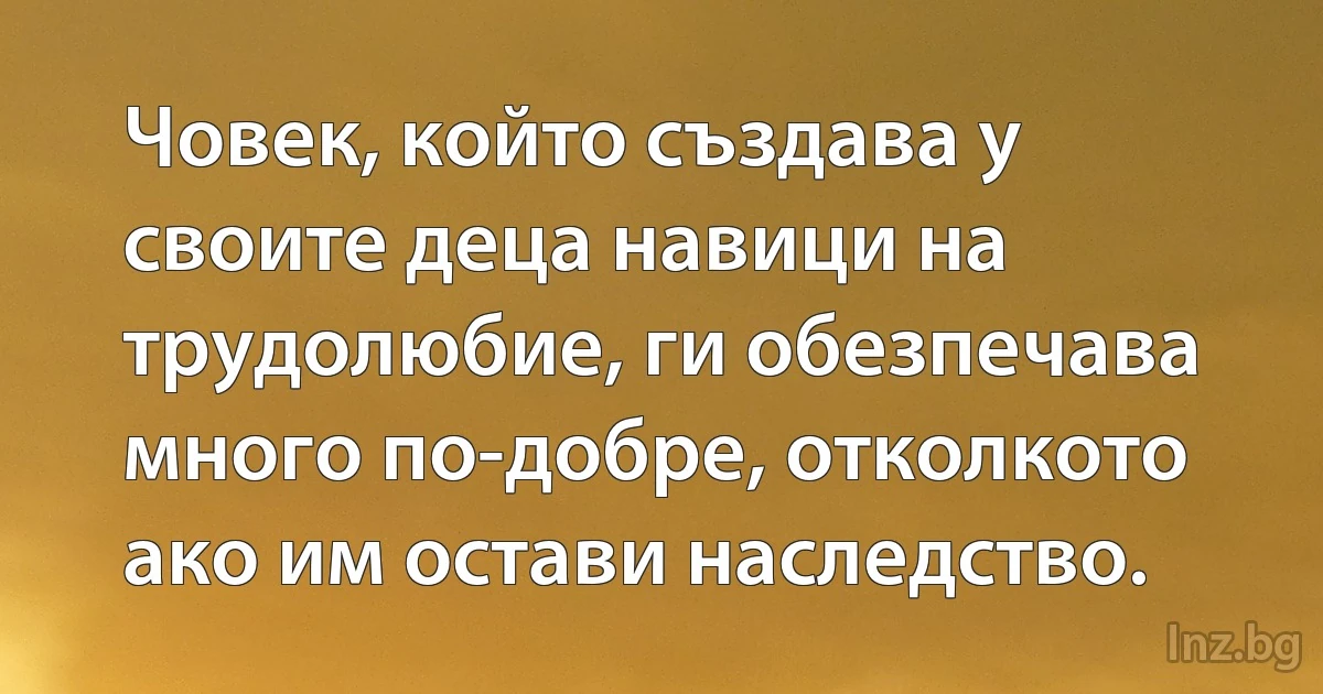 Човек, който създава у своите деца навици на трудолюбие, ги обезпечава много по-добре, отколкото ако им остави наследство. (INZ BG)