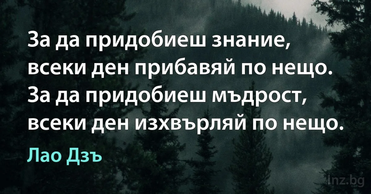 За да придобиеш знание, всеки ден прибавяй по нещо. За да придобиеш мъдрост, всеки ден изхвърляй по нещо. (Лао Дзъ)