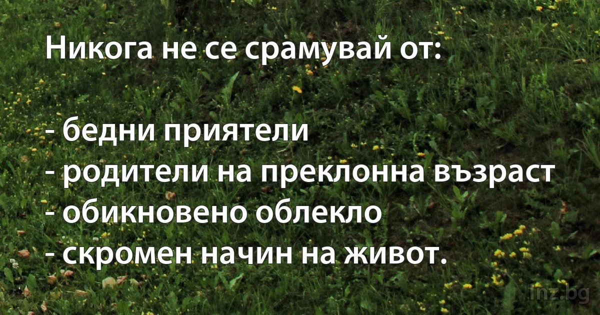 Никога не се срамувай от:

- бедни приятели
- родители на преклонна възраст
- обикновено облекло
- скромен начин на живот. (INZ BG)