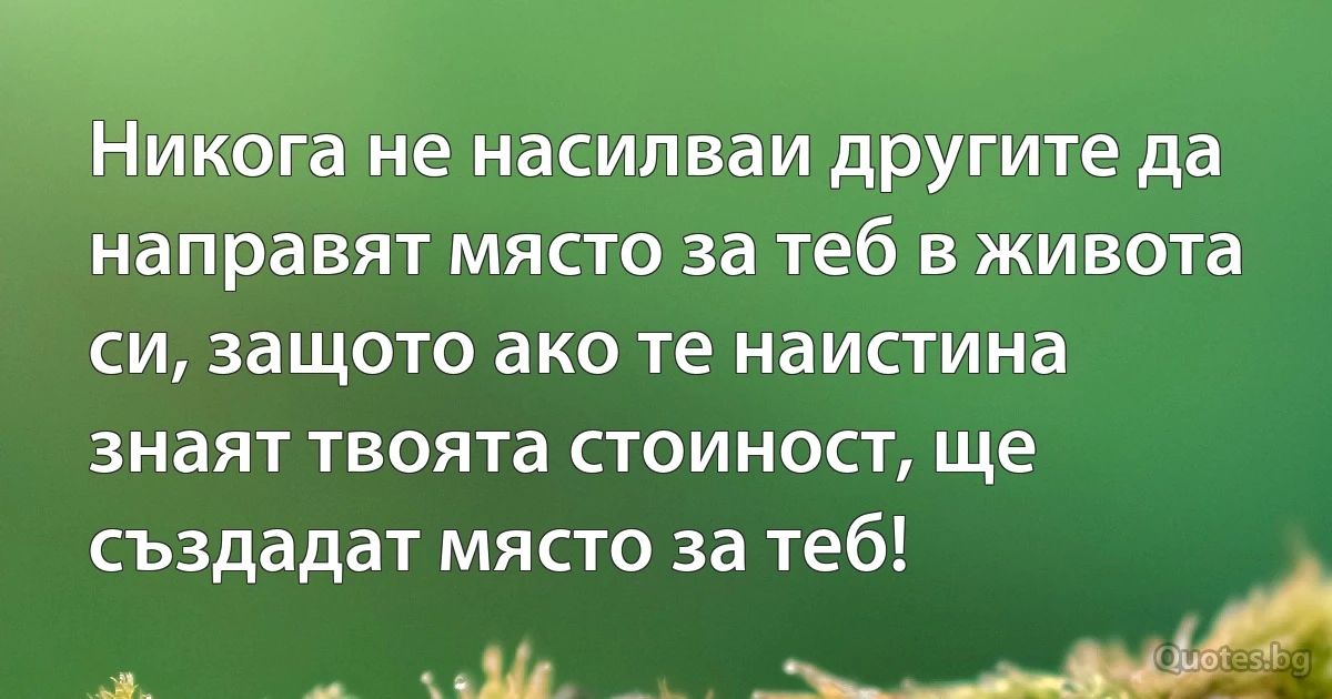 Никога не насилваи другите да направят място за теб в живота си, защото ако те наистина знаят твоята стоиност, ще създадат място за теб! (INZ BG)