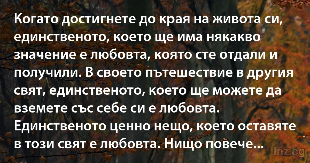 Когато достигнете до края на живота си, единственото, което ще има някакво значение е любовта, която сте отдали и получили. В своето пътешествие в другия свят, единственото, което ще можете да вземете със себе си е любовта. Единственото ценно нещо, което оставяте в този свят е любовта. Нищо повече... (INZ BG)