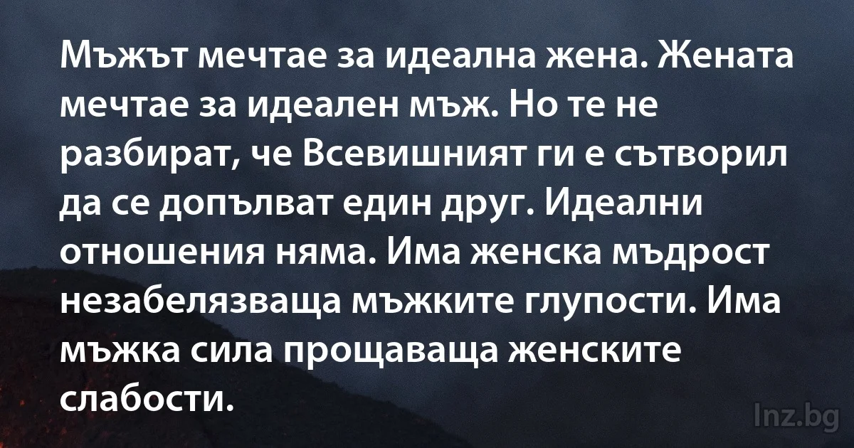 Мъжът мечтае за идеална жена. Жената мечтае за идеален мъж. Но те не разбират, че Всевишният ги е сътворил да се допълват един друг. Идеални отношения няма. Има женска мъдрост незабелязваща мъжките глупости. Има мъжка сила прощаваща женските слабости. (INZ BG)