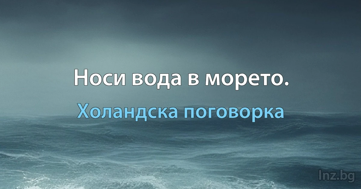 Носи вода в морето. (Холандска поговорка)