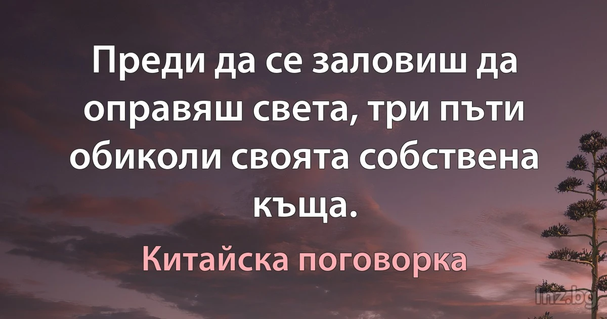 Преди да се заловиш да оправяш света, три пъти обиколи своята собствена къща. (Китайска поговорка)