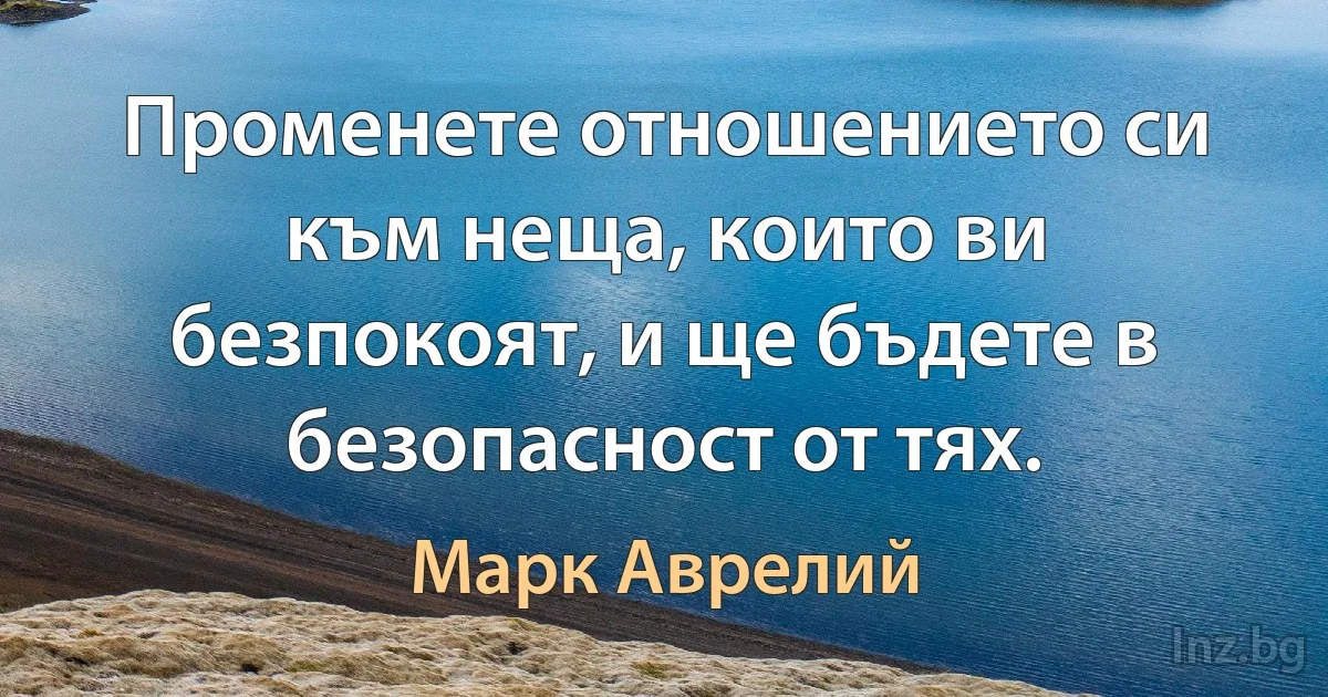 Променете отношението си към неща, които ви безпокоят, и ще бъдете в безопасност от тях. (Марк Аврелий)