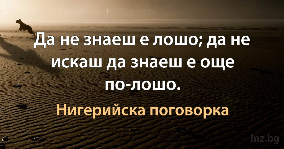 Да не знаеш е лошо; да не искаш да знаеш е още по-лошо. (Нигерийска поговорка)