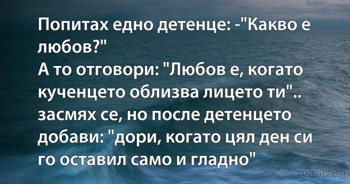 Попитах едно детенце: -"Какво е любов?"
A то отговори: "Любов е, когато кученцето облизва лицето ти".. засмях се, но после детенцето добави: "дори, когато цял ден си го оставил само и гладно" (INZ BG)