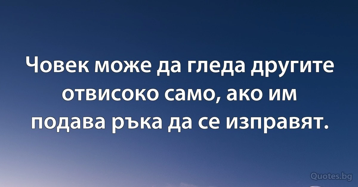 Човек може да гледа другите отвисоко само, ако им подава ръка да се изправят. (INZ BG)