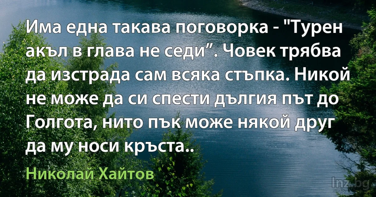 Има една такава поговорка - "Турен акъл в глава не седи”. Човек трябва да изстрада сам всяка стъпка. Никой не може да си спести дългия път до Голгота, нито пък може някой друг да му носи кръста.. ()