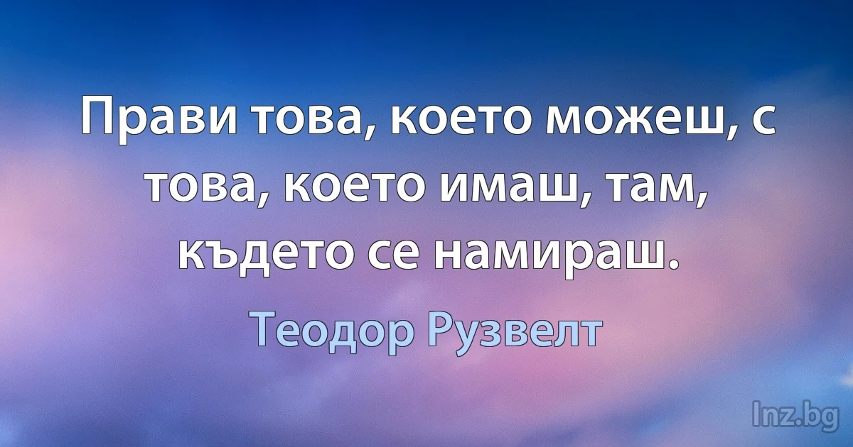 Прави това, което можеш, с това, което имаш, там, където се намираш. (Теодор Рузвелт)