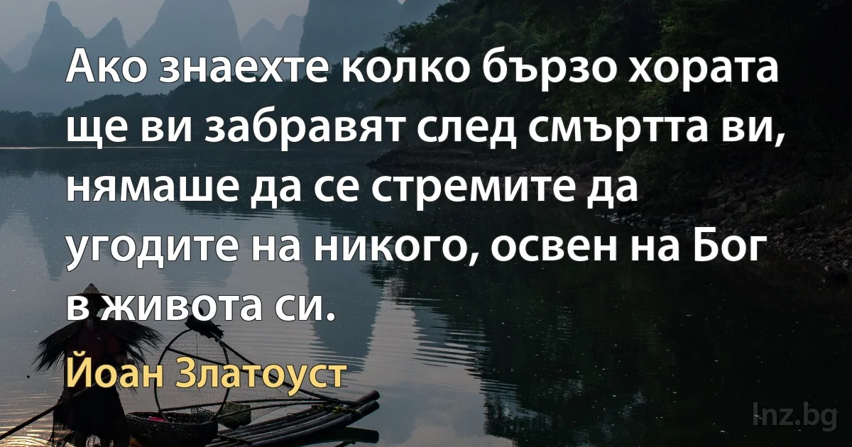 Ако знаехте колко бързо хората ще ви забравят след смъртта ви, нямаше да се стремите да угодите на никого, освен на Бог в живота си. (Йоан Златоуст)