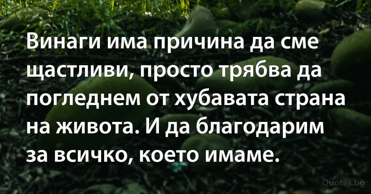 Винаги има причина да сме щастливи, просто трябва да погледнем от хубавата страна на живота. И да благодарим за всичко, което имаме. (INZ BG)