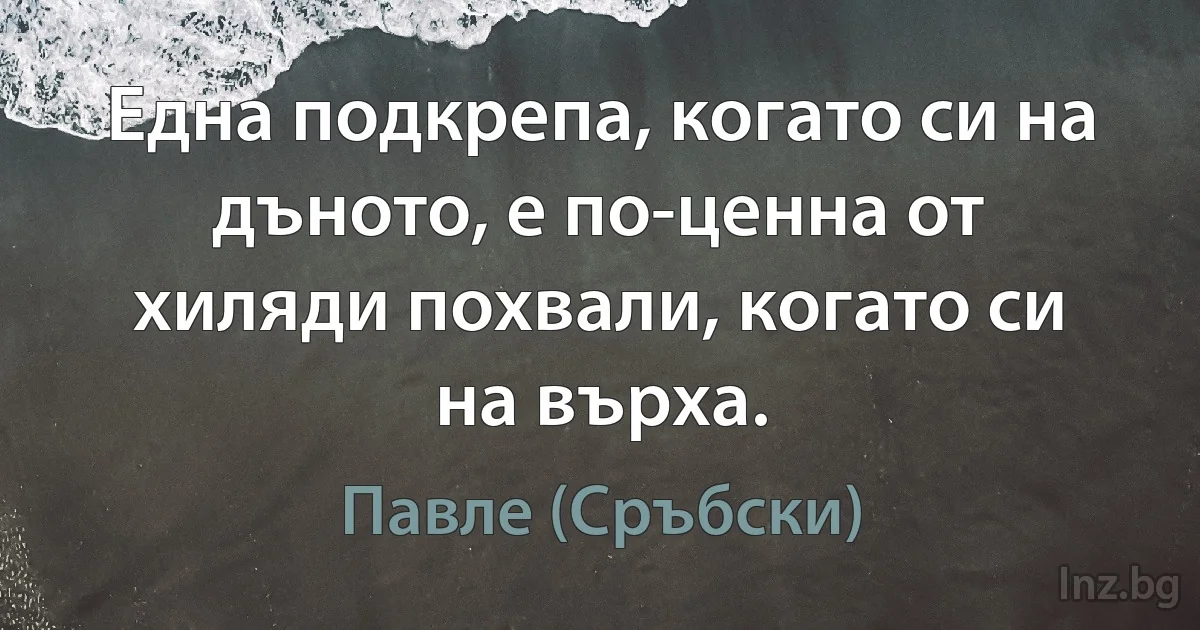 Една подкрепа, когато си на дъното, е по-ценна от хиляди похвали, когато си на върха. (Павле (Сръбски))