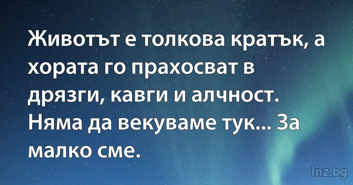 Животът е толкова кратък, а хората го прахосват в дрязги, кавги и алчност. Няма да векуваме тук... За малко сме. (INZ BG)