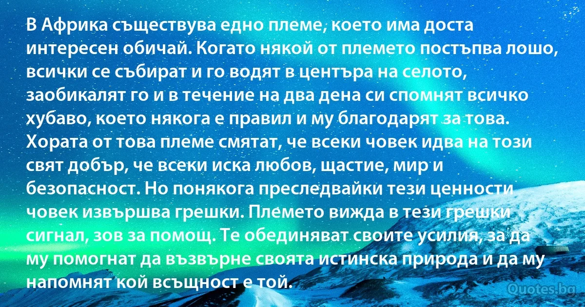 В Африка съществува едно племе, което има доста интересен обичай. Когато някой от племето постъпва лошо, всички се събират и го водят в центъра на селото, заобикалят го и в течение на два дена си спомнят всичко хубаво, което някога е правил и му благодарят за това. Хората от това племе смятат, че всеки човек идва на този свят добър, че всеки иска любов, щастие, мир и безопасност. Но понякога преследвайки тези ценности човек извършва грешки. Племето вижда в тези грешки сигнал, зов за помощ. Те обединяват своите усилия, за да му помогнат да възвърне своята истинска природа и да му напомнят кой всъщност е той. (INZ BG)