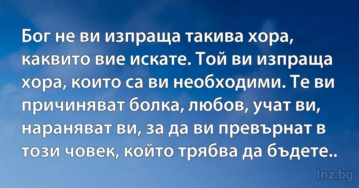 Бог не ви изпраща такива хора, каквито вие искате. Той ви изпраща хора, които са ви необходими. Те ви причиняват болка, любов, учат ви, нараняват ви, за да ви превърнат в този човек, който трябва да бъдете.. (INZ BG)