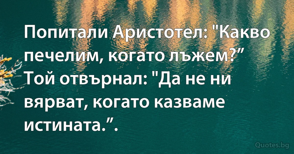 Попитали Аристотел: "Какво печелим, когато лъжем?”
Той отвърнал: "Да не ни вярват, когато казваме истината.”. (INZ BG)