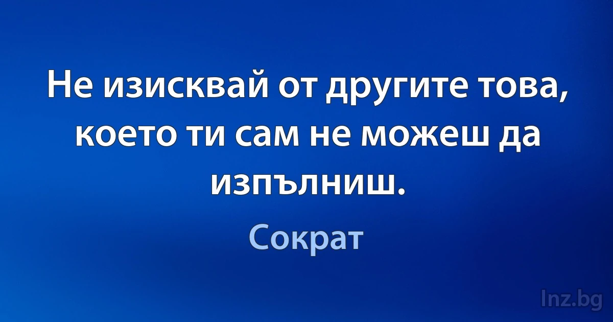 Не изисквай от другите това, което ти сам не можеш да изпълниш. (Сократ)