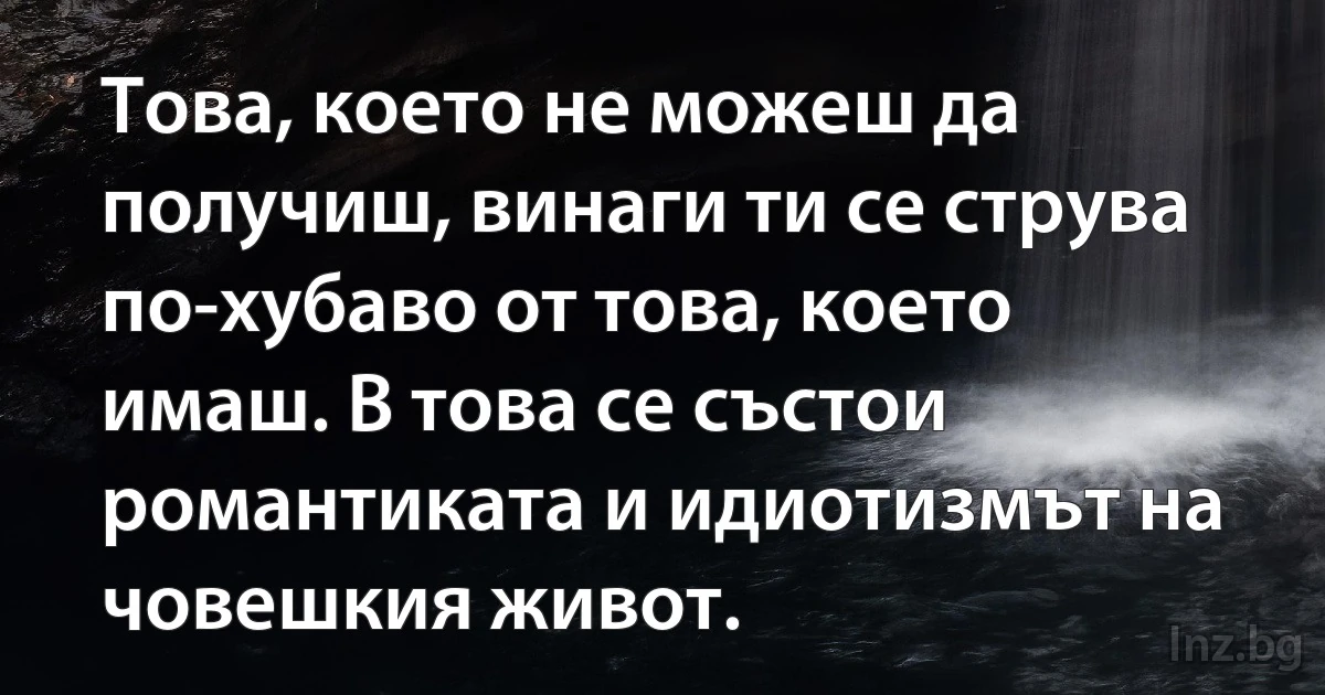 Това, което не можеш да получиш, винаги ти се струва по-хубаво от това, което имаш. В това се състои романтиката и идиотизмът на човешкия живот. (INZ BG)